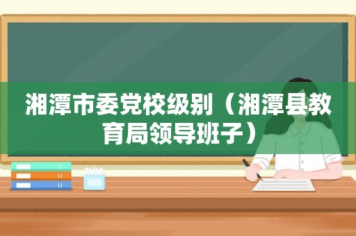 湘潭市委党校级别（湘潭县教育局领导班子）