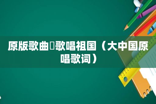 原版歌曲巜歌唱祖国（大中国原唱歌词）