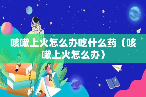 咳嗽上火怎么办吃什么药（咳嗽上火怎么办）