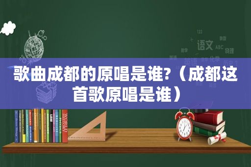 歌曲成都的原唱是谁?（成都这首歌原唱是谁）