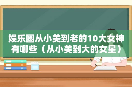娱乐圈从小美到老的10大女神有哪些（从小美到大的女星）