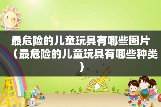 最危险的儿童玩具有哪些图片（最危险的儿童玩具有哪些种类）