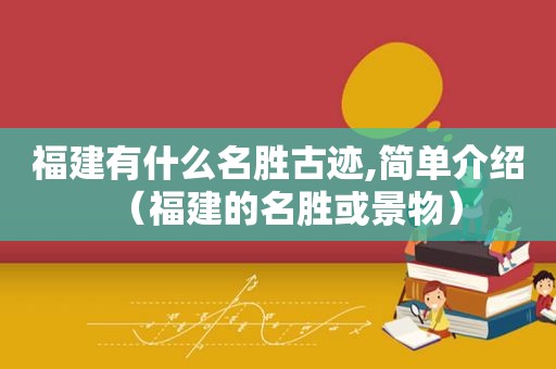 福建有什么名胜古迹,简单介绍（福建的名胜或景物）