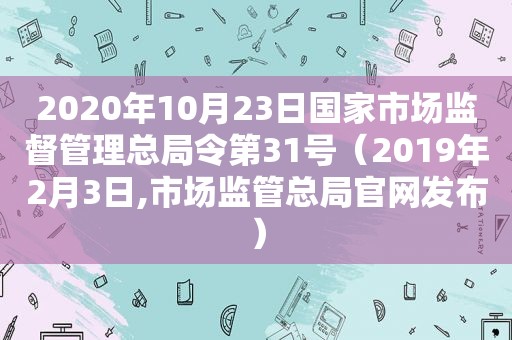 2020年10月23日国家市场监督管理总局令第31号（2019年2月3日,市场监管总局官网发布）