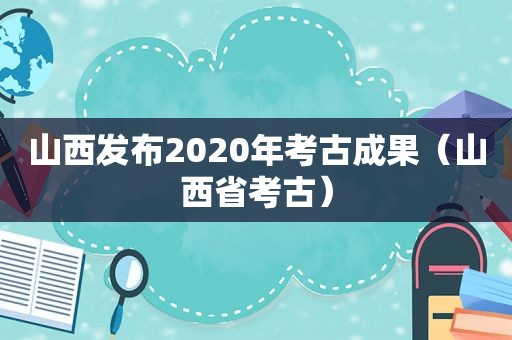 山西发布2020年考古成果（山西省考古）