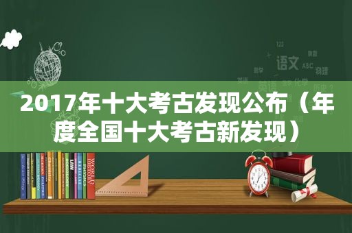 2017年十大考古发现公布（年度全国十大考古新发现）