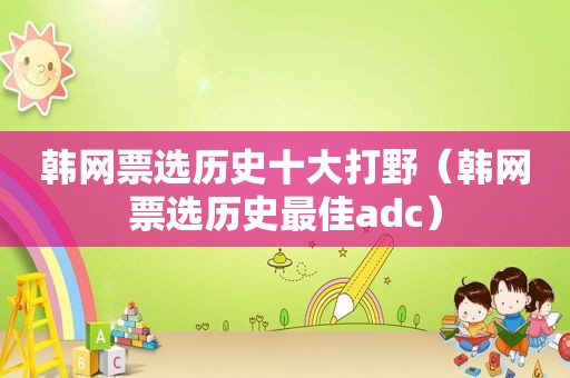 韩网票选历史十大打野（韩网票选历史最佳adc）