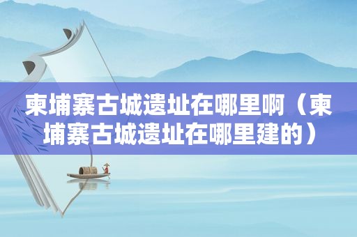 柬埔寨古城遗址在哪里啊（柬埔寨古城遗址在哪里建的）