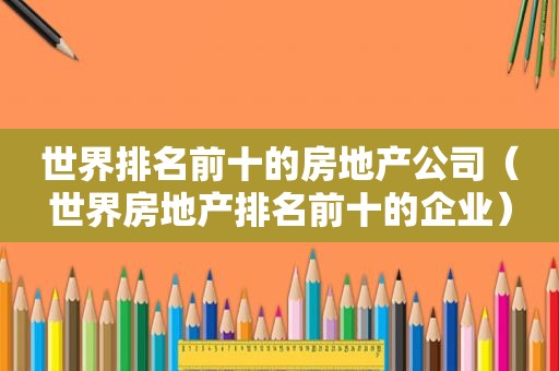 世界排名前十的房地产公司（世界房地产排名前十的企业）