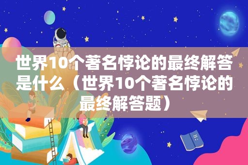 世界10个著名悖论的最终解答是什么（世界10个著名悖论的最终解答题）
