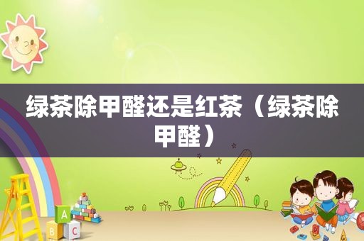 绿茶除甲醛还是红茶（绿茶除甲醛）