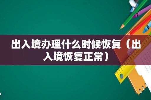 出入境办理什么时候恢复（出入境恢复正常）