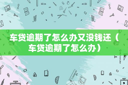 车贷逾期了怎么办又没钱还（车贷逾期了怎么办）