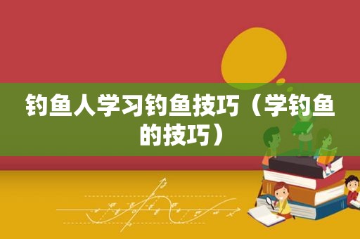 钓鱼人学习钓鱼技巧（学钓鱼的技巧）