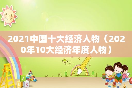 2021中国十大经济人物（2020年10大经济年度人物）