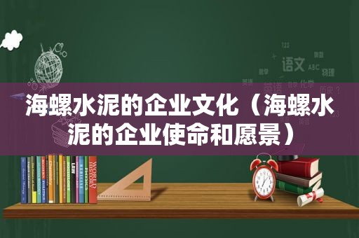 海螺水泥的企业文化（海螺水泥的企业使命和愿景）