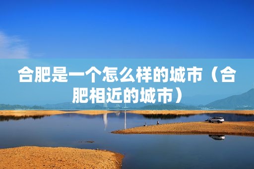 合肥是一个怎么样的城市（合肥相近的城市）