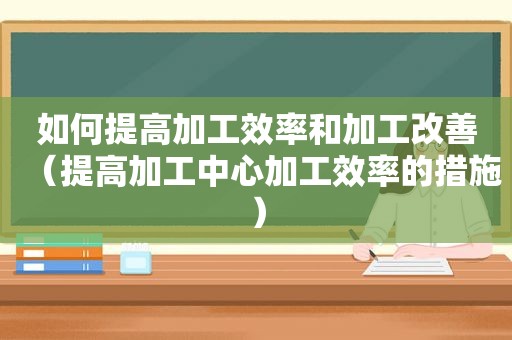 如何提高加工效率和加工改善（提高加工中心加工效率的措施）