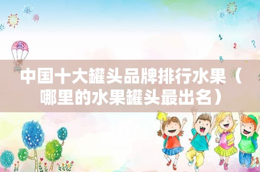 中国十大罐头品牌排行水果（哪里的水果罐头最出名）