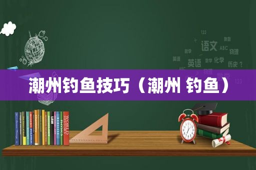 潮州钓鱼技巧（潮州 钓鱼）