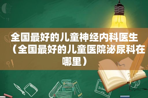 全国最好的儿童神经内科医生（全国最好的儿童医院泌尿科在哪里）