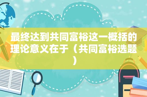 最终达到共同富裕这一概括的理论意义在于（共同富裕选题）