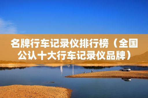 名牌行车记录仪排行榜（全国公认十大行车记录仪品牌）