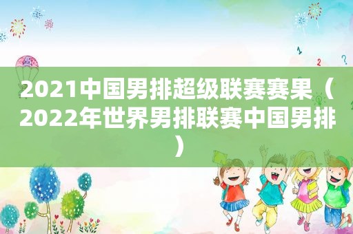 2021中国男排超级联赛赛果（2022年世界男排联赛中国男排）