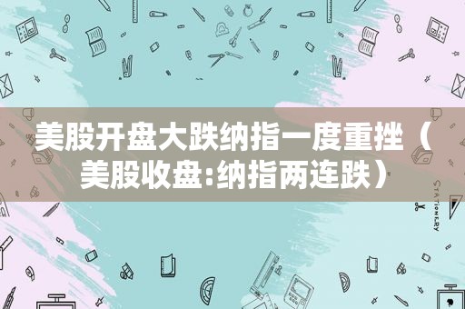 美股开盘大跌纳指一度重挫（美股收盘:纳指两连跌）
