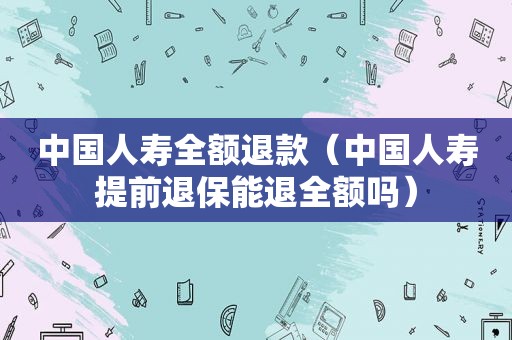 中国人寿全额退款（中国人寿提前退保能退全额吗）