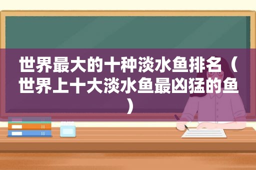 世界最大的十种淡水鱼排名（世界上十大淡水鱼最凶猛的鱼）