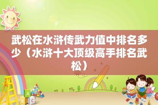 武松在水浒传武力值中排名多少（水浒十大顶级高手排名武松）