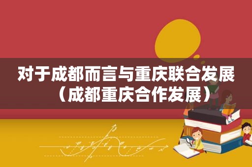 对于成都而言与重庆联合发展（成都重庆合作发展）