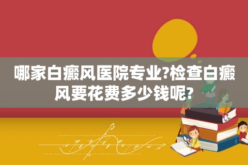 哪家白癜风医院专业?检查白癜风要花费多少钱呢?