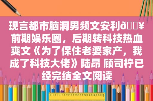 现言都市脑洞男频文安利🔥前期娱乐圈，后期转科技热血爽文《为了保住老婆家产，我成了科技大佬》陆昂 顾司柠已经完结全文阅读
