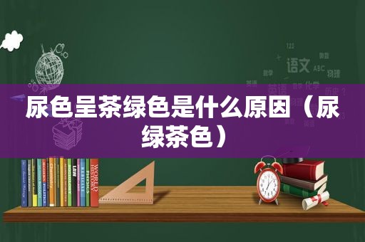 尿色呈茶绿色是什么原因（尿绿茶色）