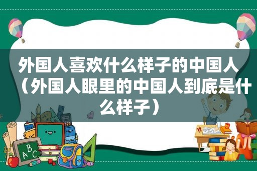 外国人喜欢什么样子的中国人（外国人眼里的中国人到底是什么样子）