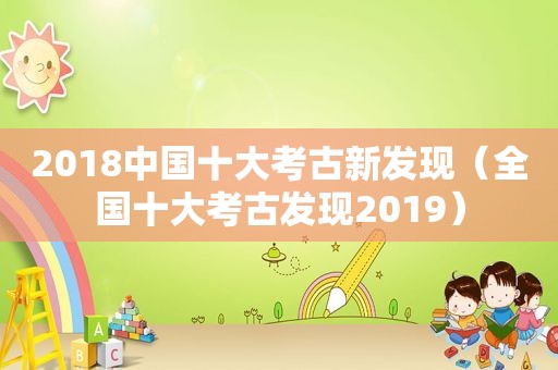 2018中国十大考古新发现（全国十大考古发现2019）