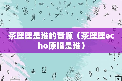 茶理理是谁的音源（茶理理echo原唱是谁）