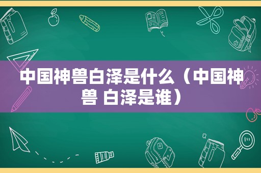 中国神兽白泽是什么（中国神兽 白泽是谁）