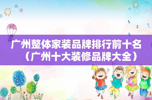 广州整体家装品牌排行前十名（广州十大装修品牌大全）