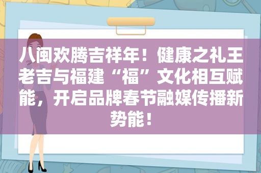 八闽欢腾吉祥年！健康之礼王老吉与福建“福”文化相互赋能，开启品牌春节融媒传播新势能！