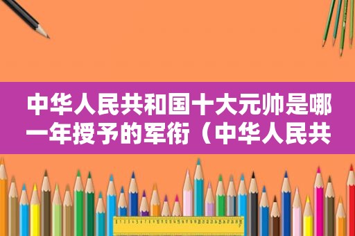 中华人民共和国十大元帅是哪一年授予的军衔（中华人民共和国十大元帅是哪一年授予的名称）