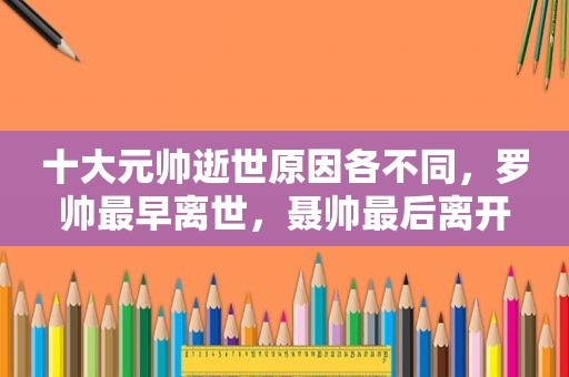 十大元帅逝世原因各不同，罗帅最早离世，聂帅最后离开