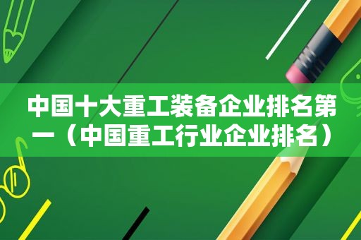 中国十大重工装备企业排名第一（中国重工行业企业排名）