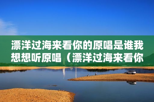 漂洋过海来看你的原唱是谁我想想听原唱（漂洋过海来看你的原唱是谁）
