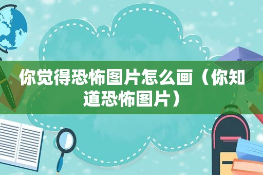 你觉得恐怖图片怎么画（你知道恐怖图片）