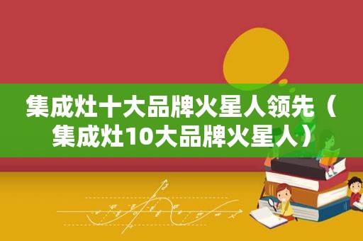 集成灶十大品牌火星人领先（集成灶10大品牌火星人）