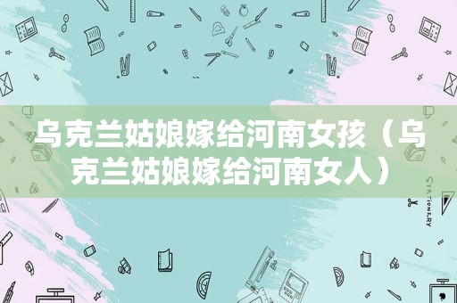乌克兰姑娘嫁给河南女孩（乌克兰姑娘嫁给河南女人）
