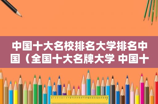 中国十大名校排名大学排名中国（全国十大名牌大学 中国十大名校最新排名）